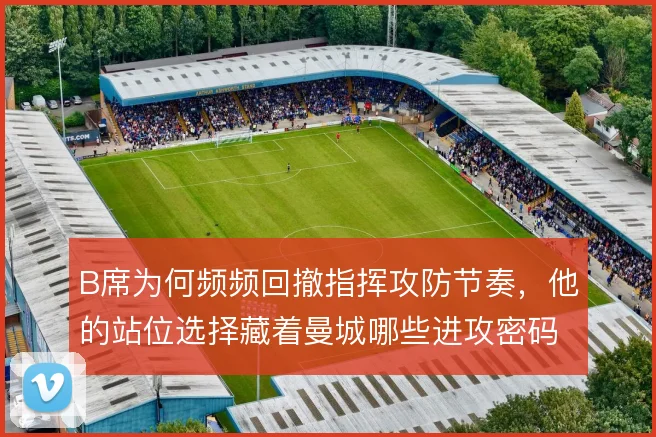 B席为何频频回撤指挥攻防节奏,他的站位选择藏着曼城哪些进攻密码