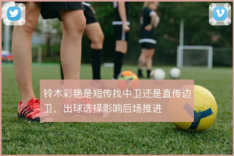 铃木彩艳是短传找中卫还是直传边卫，出球选择影响后场推进