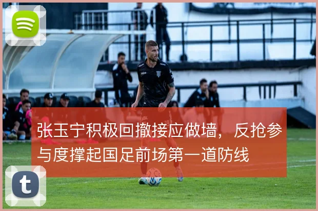 张玉宁积极回撤接应做墙,反抢参与度撑起国足前场第一道防线