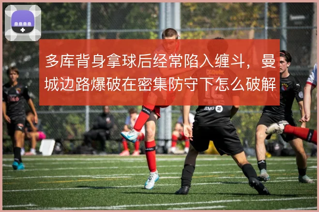 多库背身拿球后经常陷入缠斗，曼城边路爆破在密集防守下怎么破解
