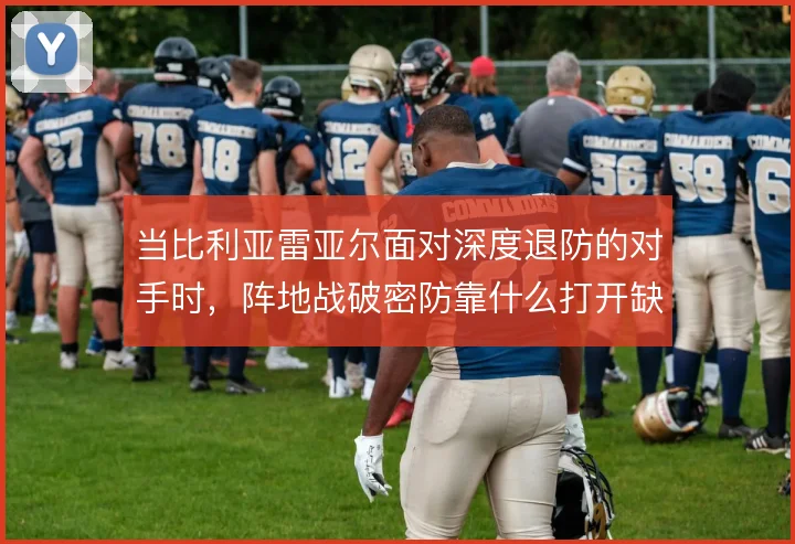 当比利亚雷亚尔面对深度退防的对手时,阵地战破密防靠什么打开缺口