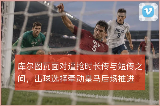 库尔图瓦面对逼抢时长传与短传之间,出球选择牵动皇马后场推进
