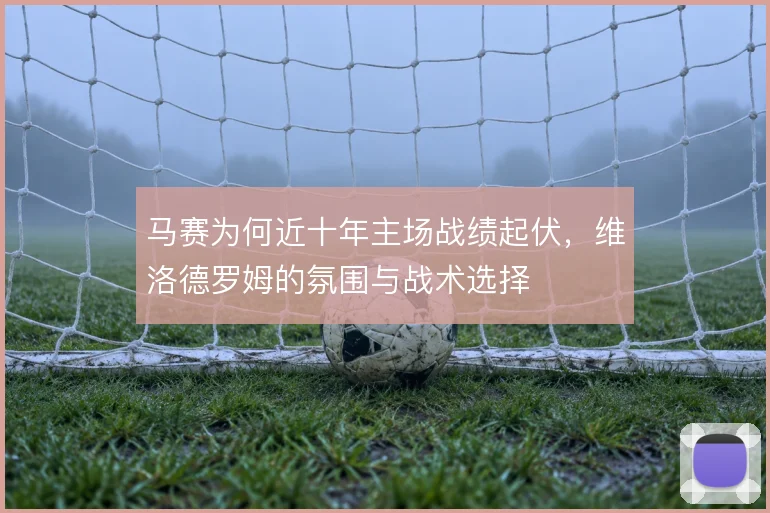 马赛为何近十年主场战绩起伏，维洛德罗姆的氛围与战术选择
