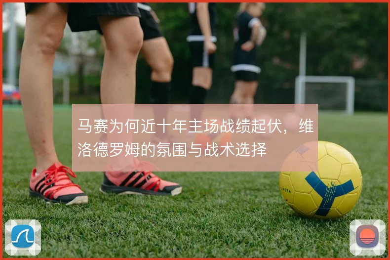 马赛为何近十年主场战绩起伏，维洛德罗姆的氛围与战术选择