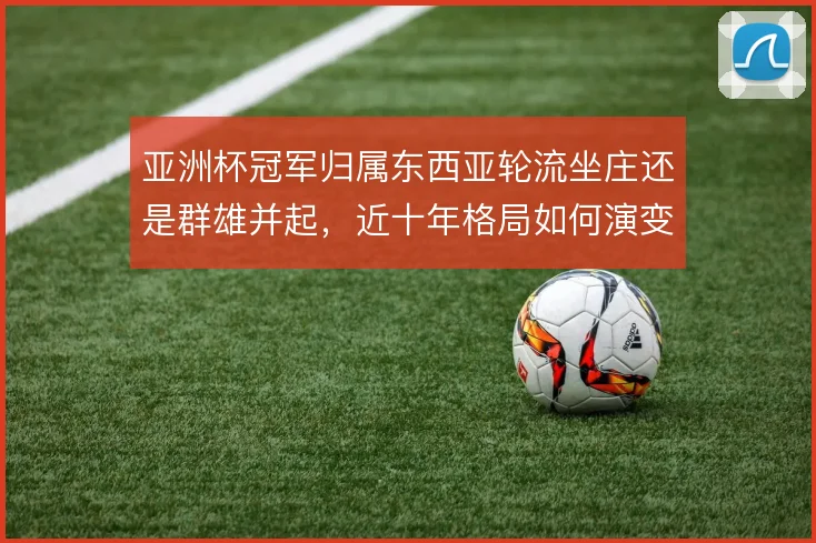 亚洲杯冠军归属东西亚轮流坐庄还是群雄并起，近十年格局如何演变