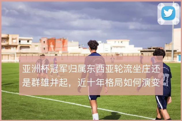 亚洲杯冠军归属东西亚轮流坐庄还是群雄并起，近十年格局如何演变