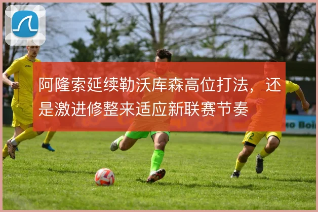 阿隆索延续勒沃库森高位打法，还是激进修整来适应新联赛节奏