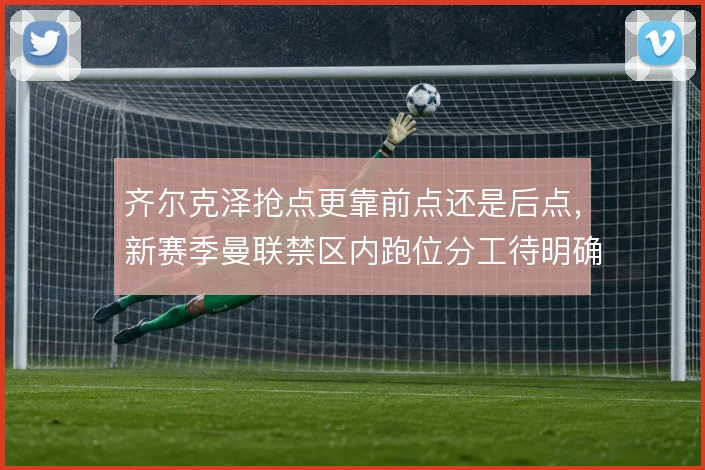 齐尔克泽抢点更靠前点还是后点，新赛季曼联禁区内跑位分工待明确