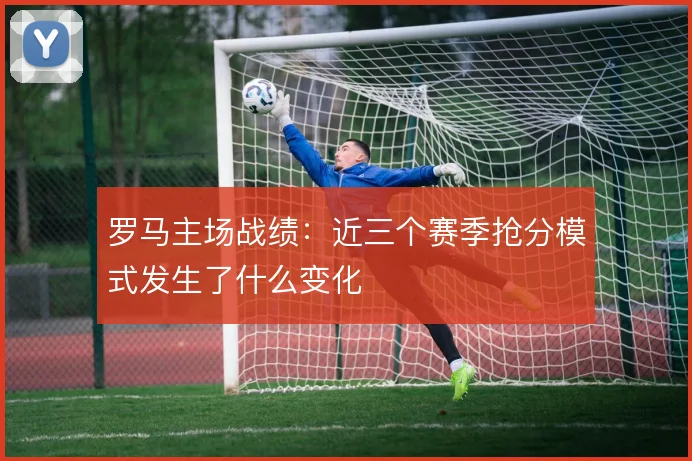 罗马主场战绩：近三个赛季抢分模式发生了什么变化