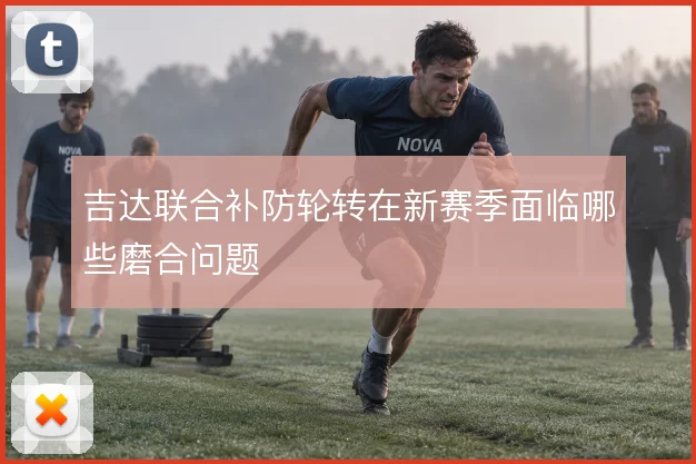 吉达联合补防轮转在新赛季面临哪些磨合问题