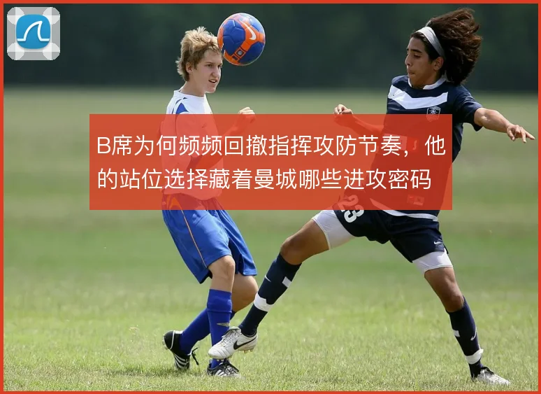 B席为何频频回撤指挥攻防节奏,他的站位选择藏着曼城哪些进攻密码