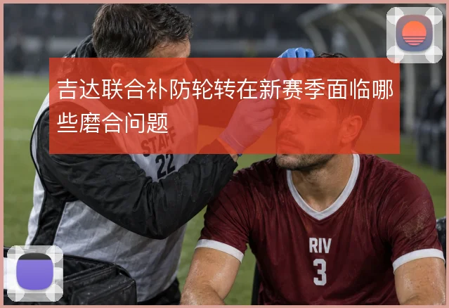 吉达联合补防轮转在新赛季面临哪些磨合问题
