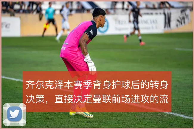 齐尔克泽本赛季背身护球后的转身决策,直接决定曼联前场进攻的流畅性