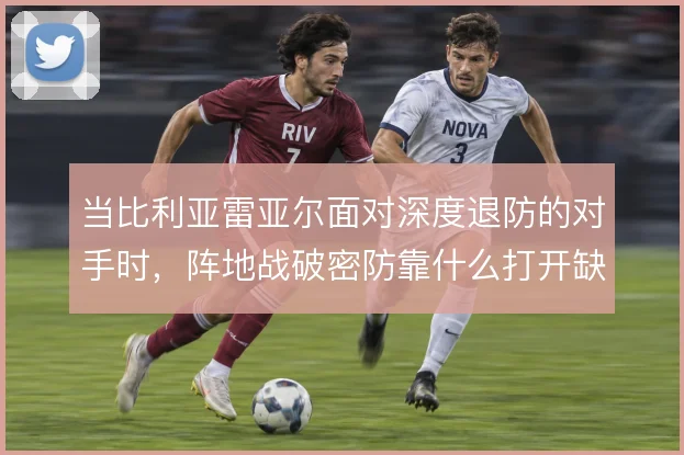 当比利亚雷亚尔面对深度退防的对手时,阵地战破密防靠什么打开缺口