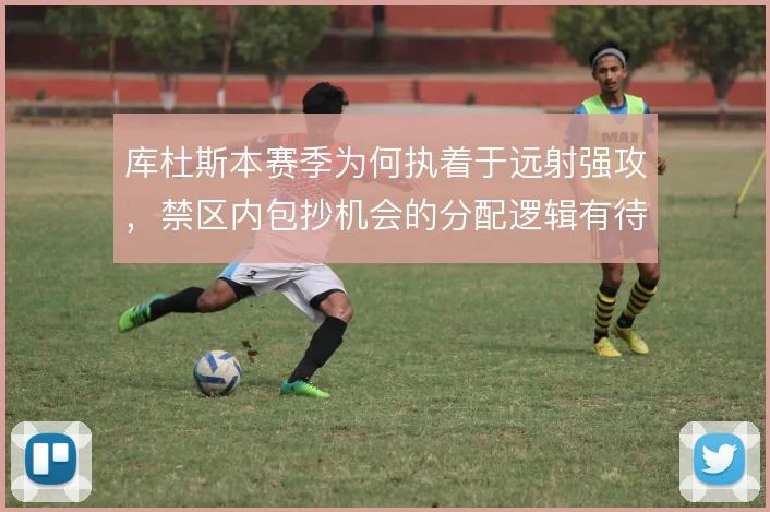 库杜斯本赛季为何执着于远射强攻,禁区内包抄机会的分配逻辑有待商榷